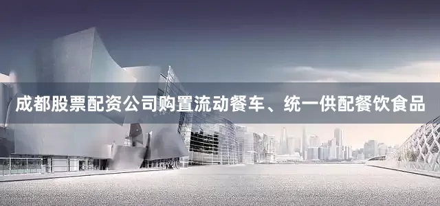 成都股票配资公司购置流动餐车、统一供配餐饮食品