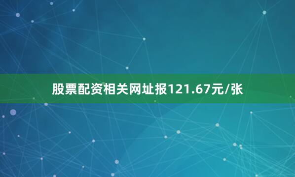 股票配资相关网址报121.67元/张