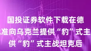 国投证券软件下载在德国宣布批准向乌克兰提供“豹”式主战坦克后