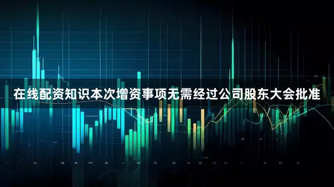 在线配资知识本次增资事项无需经过公司股东大会批准