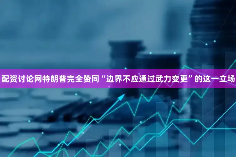 配资讨论网特朗普完全赞同“边界不应通过武力变更”的这一立场